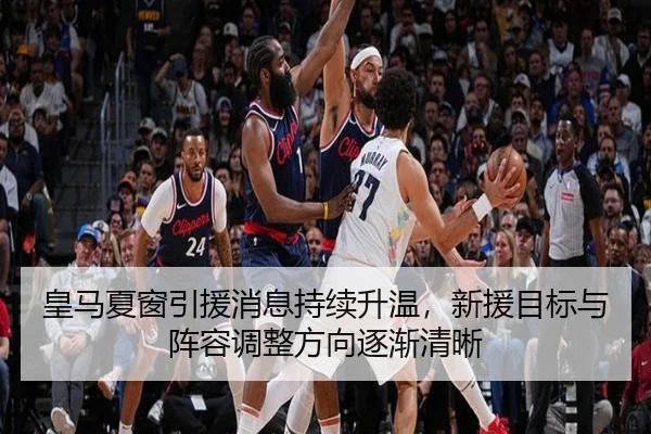 皇马夏窗引援消息持续升温，新援目标与阵容调整方向逐渐清晰 | kaiyun